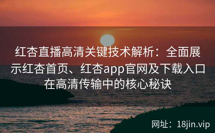 红杏直播高清关键技术解析：全面展示红杏首页、红杏app官网及下载入口在高清传输中的核心秘诀