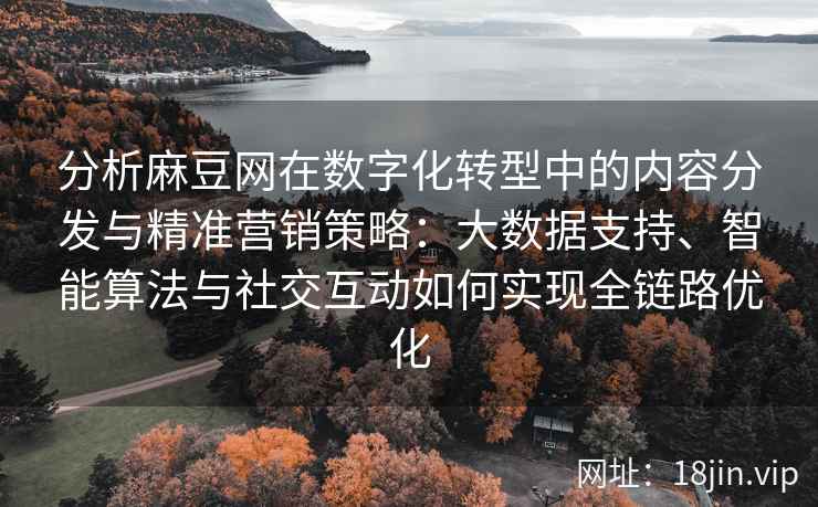分析麻豆网在数字化转型中的内容分发与精准营销策略：大数据支持、智能算法与社交互动如何实现全链路优化