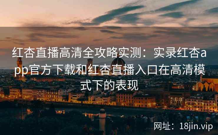 红杏直播高清全攻略实测：实录红杏app官方下载和红杏直播入口在高清模式下的表现