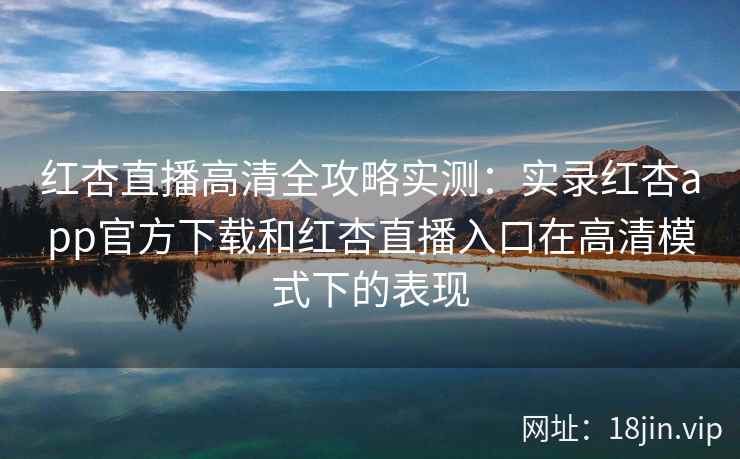 红杏直播高清全攻略实测：实录红杏app官方下载和红杏直播入口在高清模式下的表现