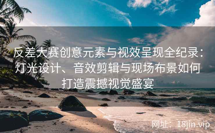 反差大赛创意元素与视效呈现全纪录：灯光设计、音效剪辑与现场布景如何打造震撼视觉盛宴