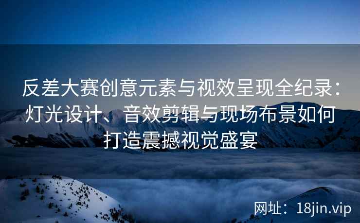 反差大赛创意元素与视效呈现全纪录：灯光设计、音效剪辑与现场布景如何打造震撼视觉盛宴