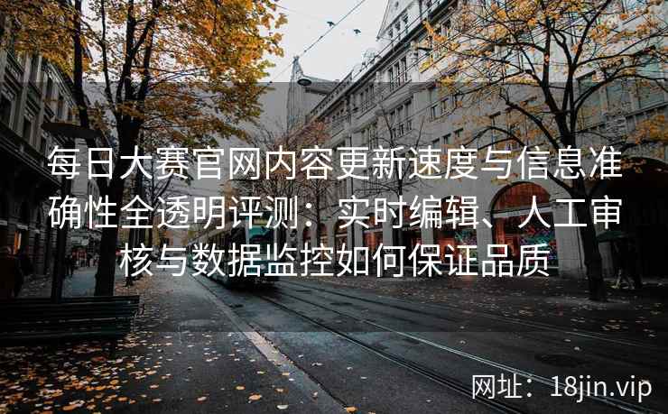 每日大赛官网内容更新速度与信息准确性全透明评测：实时编辑、人工审核与数据监控如何保证品质