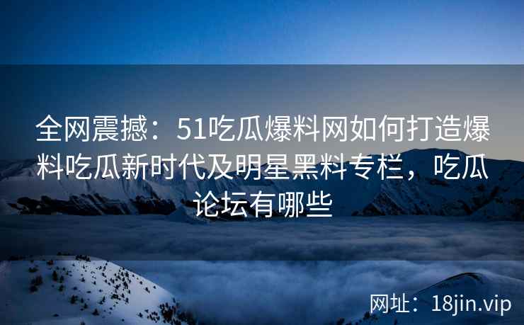 全网震撼：51吃瓜爆料网如何打造爆料吃瓜新时代及明星黑料专栏，吃瓜论坛有哪些