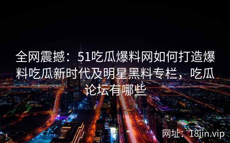 全网震撼：51吃瓜爆料网如何打造爆料吃瓜新时代及明星黑料专栏，吃瓜论坛有哪些