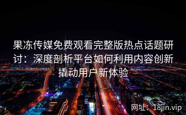 果冻传媒免费观看完整版热点话题研讨：深度剖析平台如何利用内容创新撬动用户新体验