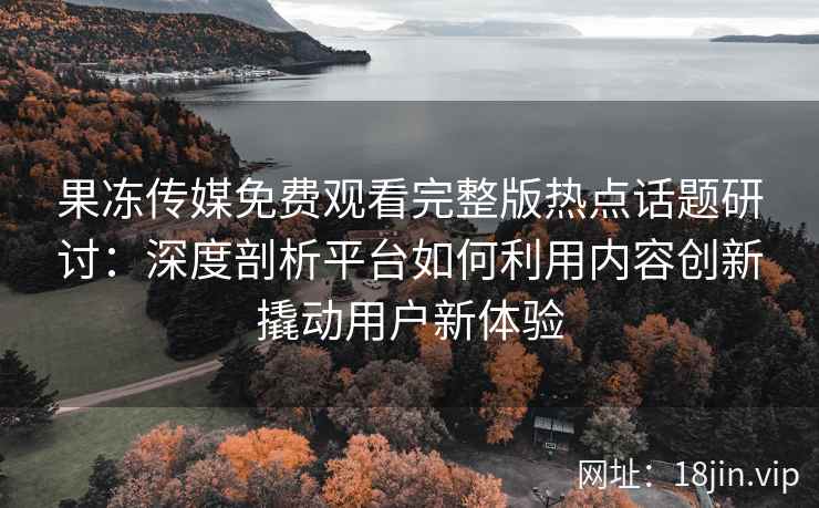 果冻传媒免费观看完整版热点话题研讨：深度剖析平台如何利用内容创新撬动用户新体验