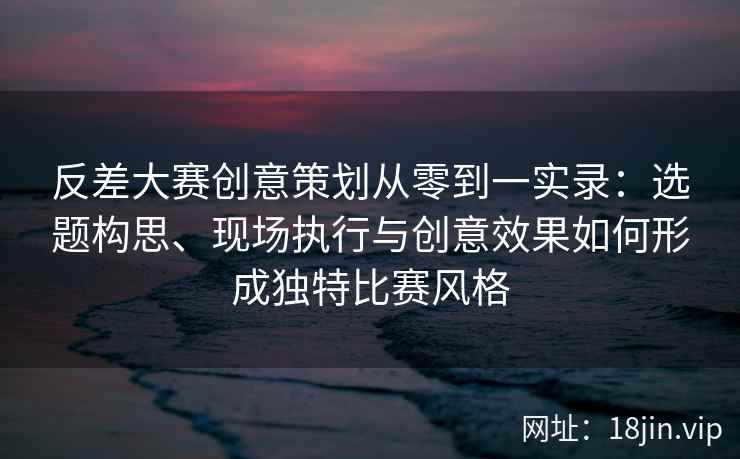 反差大赛创意策划从零到一实录：选题构思、现场执行与创意效果如何形成独特比赛风格