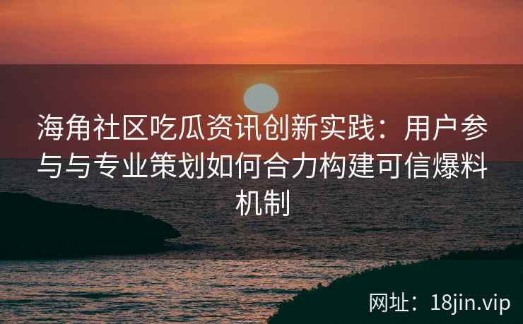 海角社区吃瓜资讯创新实践：用户参与与专业策划如何合力构建可信爆料机制