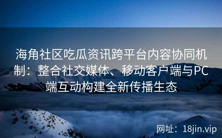海角社区吃瓜资讯跨平台内容协同机制：整合社交媒体、移动客户端与PC端互动构建全新传播生态