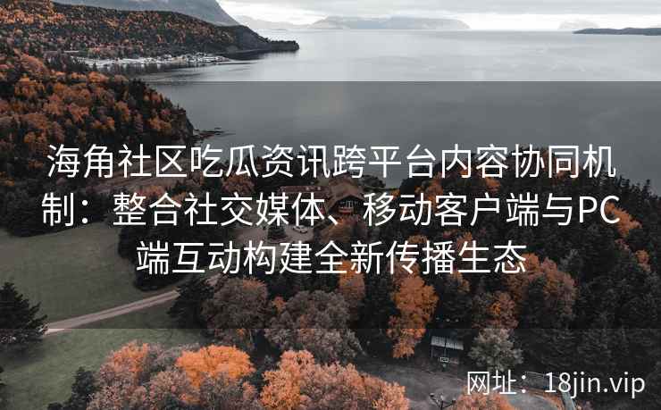 海角社区吃瓜资讯跨平台内容协同机制：整合社交媒体、移动客户端与PC端互动构建全新传播生态