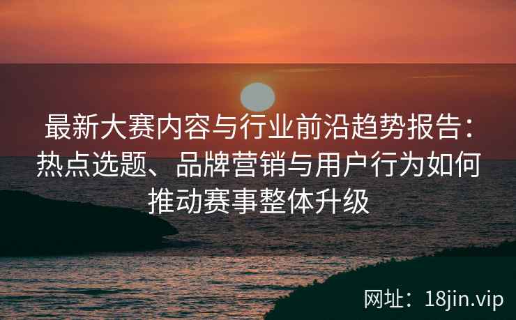 最新大赛内容与行业前沿趋势报告：热点选题、品牌营销与用户行为如何推动赛事整体升级