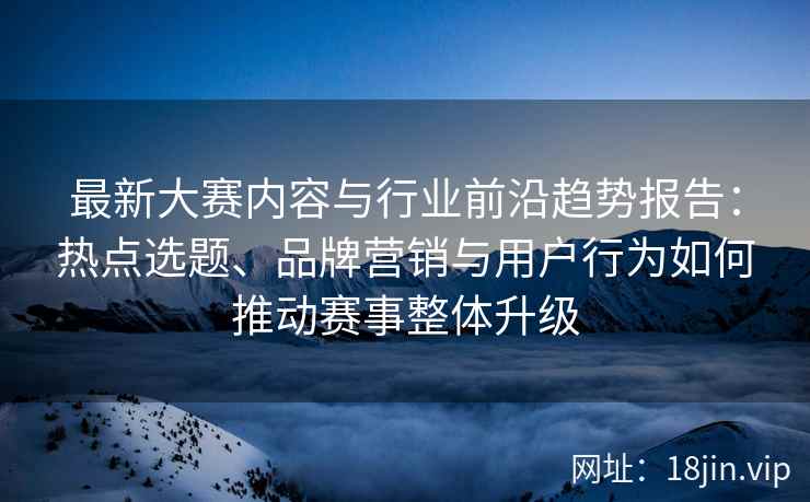最新大赛内容与行业前沿趋势报告：热点选题、品牌营销与用户行为如何推动赛事整体升级