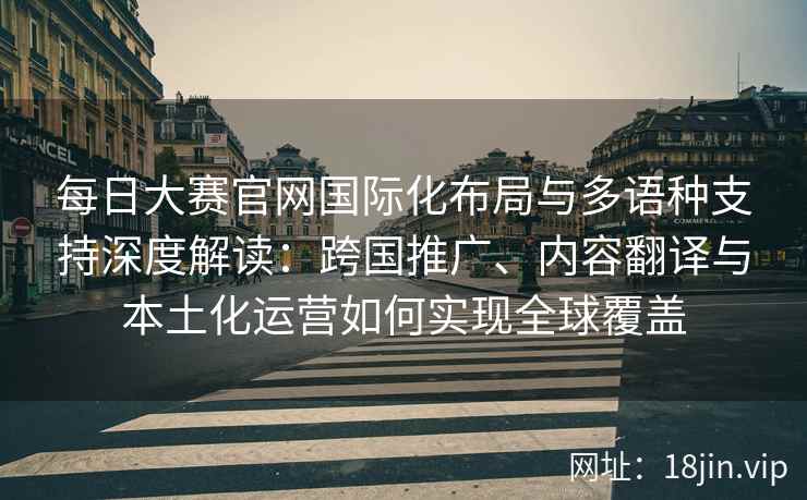 每日大赛官网国际化布局与多语种支持深度解读：跨国推广、内容翻译与本土化运营如何实现全球覆盖
