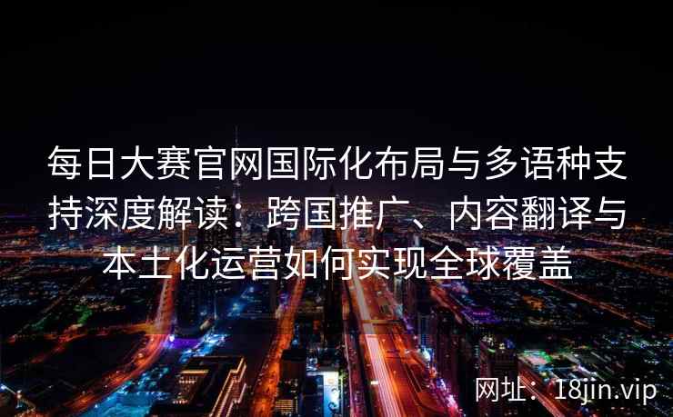 每日大赛官网国际化布局与多语种支持深度解读：跨国推广、内容翻译与本土化运营如何实现全球覆盖