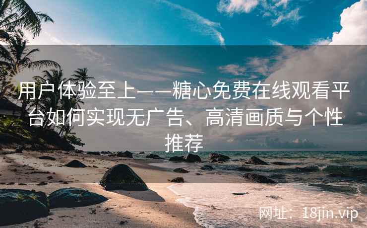 用户体验至上——糖心免费在线观看平台如何实现无广告、高清画质与个性推荐