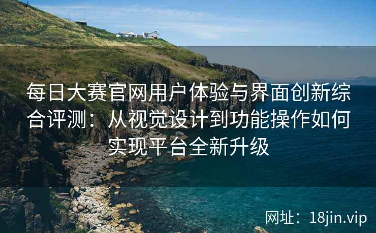 每日大赛官网用户体验与界面创新综合评测：从视觉设计到功能操作如何实现平台全新升级