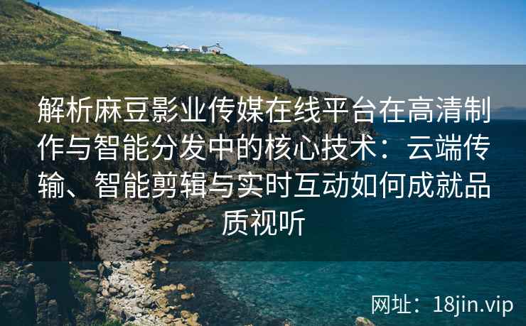 解析麻豆影业传媒在线平台在高清制作与智能分发中的核心技术：云端传输、智能剪辑与实时互动如何成就品质视听