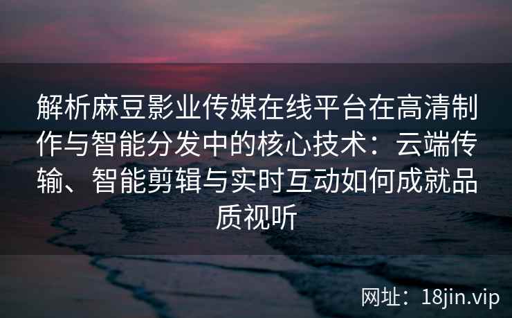 解析麻豆影业传媒在线平台在高清制作与智能分发中的核心技术：云端传输、智能剪辑与实时互动如何成就品质视听