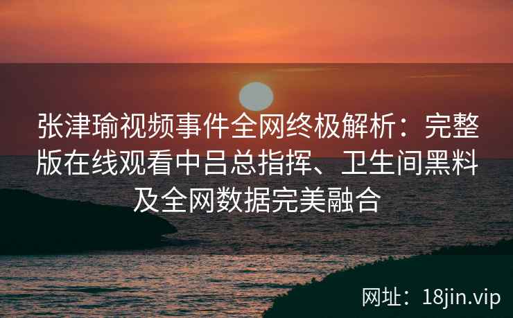 张津瑜视频事件全网终极解析：完整版在线观看中吕总指挥、卫生间黑料及全网数据完美融合