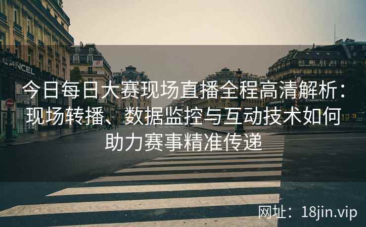 今日每日大赛现场直播全程高清解析：现场转播、数据监控与互动技术如何助力赛事精准传递