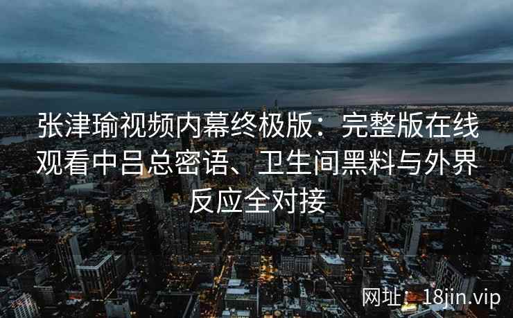 张津瑜视频内幕终极版：完整版在线观看中吕总密语、卫生间黑料与外界反应全对接