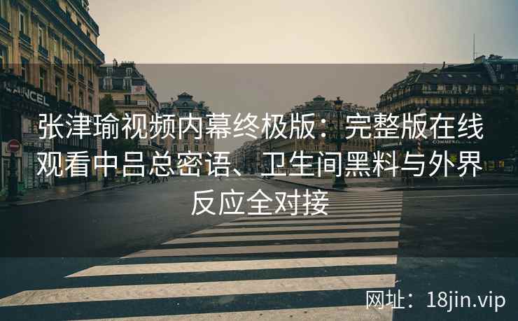 张津瑜视频内幕终极版：完整版在线观看中吕总密语、卫生间黑料与外界反应全对接