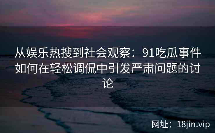 从娱乐热搜到社会观察：91吃瓜事件如何在轻松调侃中引发严肃问题的讨论