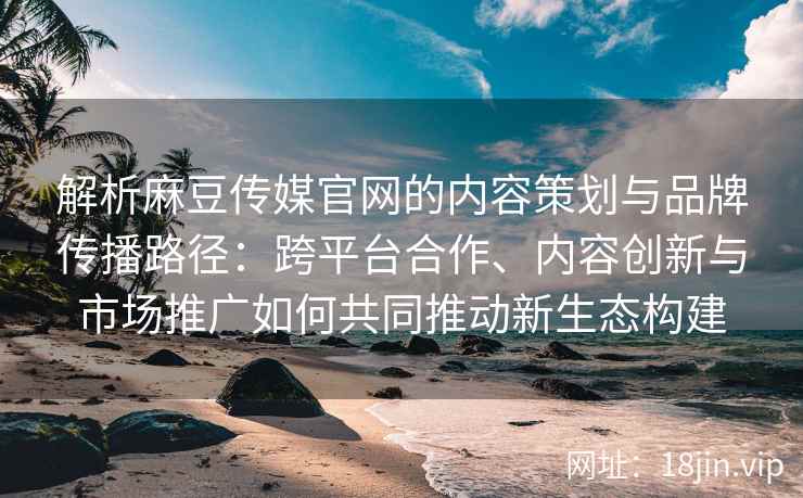 解析麻豆传媒官网的内容策划与品牌传播路径：跨平台合作、内容创新与市场推广如何共同推动新生态构建