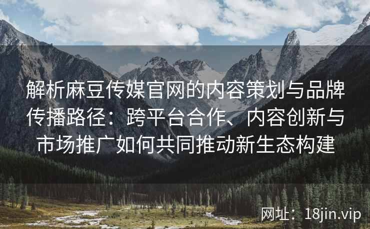 解析麻豆传媒官网的内容策划与品牌传播路径：跨平台合作、内容创新与市场推广如何共同推动新生态构建