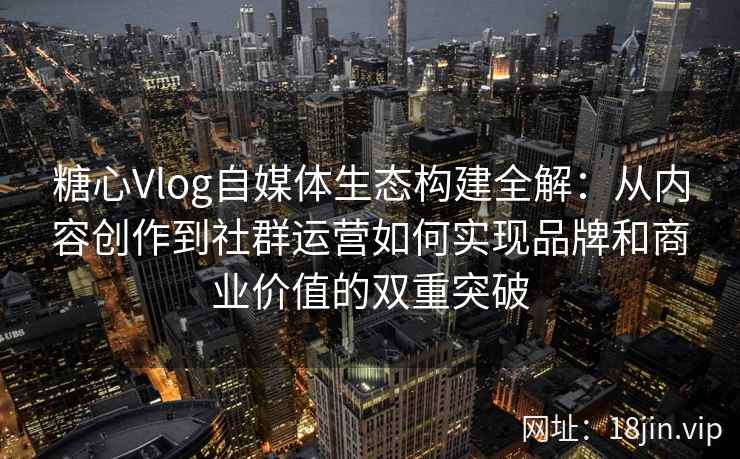 糖心Vlog自媒体生态构建全解：从内容创作到社群运营如何实现品牌和商业价值的双重突破
