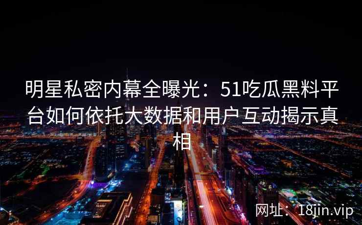 明星私密内幕全曝光：51吃瓜黑料平台如何依托大数据和用户互动揭示真相