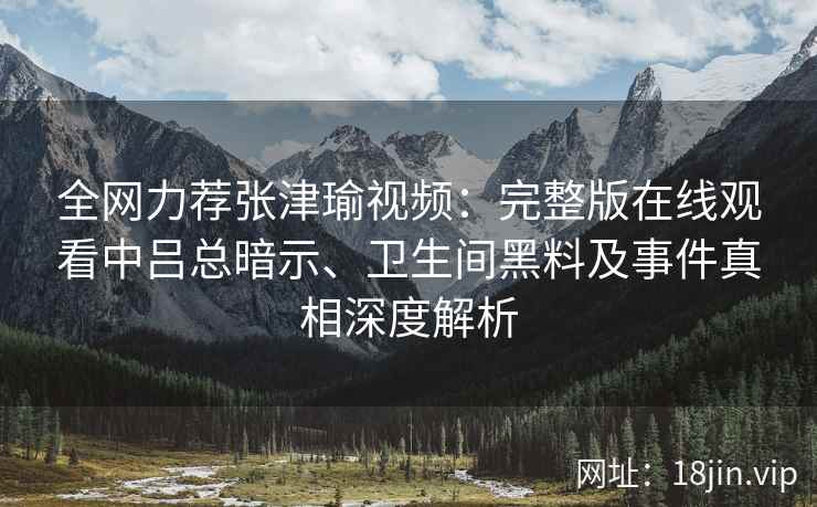全网力荐张津瑜视频：完整版在线观看中吕总暗示、卫生间黑料及事件真相深度解析
