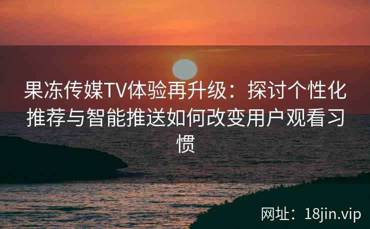 果冻传媒TV体验再升级：探讨个性化推荐与智能推送如何改变用户观看习惯