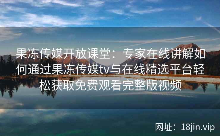 果冻传媒开放课堂：专家在线讲解如何通过果冻传媒tv与在线精选平台轻松获取免费观看完整版视频