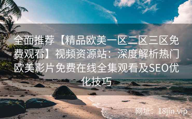 全面推荐【精品欧美一区二区三区免费观看】视频资源站：深度解析热门欧美影片免费在线全集观看及SEO优化技巧