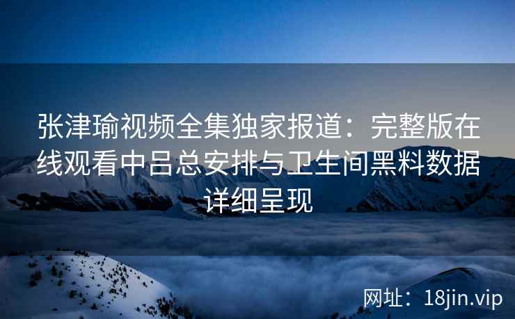 张津瑜视频全集独家报道：完整版在线观看中吕总安排与卫生间黑料数据详细呈现