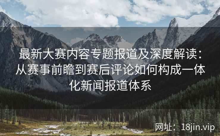 最新大赛内容专题报道及深度解读：从赛事前瞻到赛后评论如何构成一体化新闻报道体系