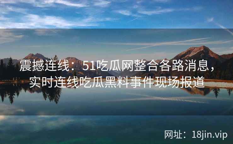 震撼连线：51吃瓜网整合各路消息，实时连线吃瓜黑料事件现场报道