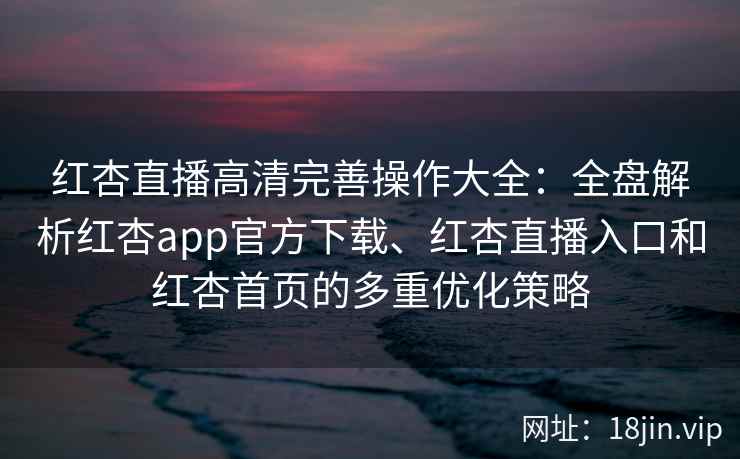 红杏直播高清完善操作大全：全盘解析红杏app官方下载、红杏直播入口和红杏首页的多重优化策略