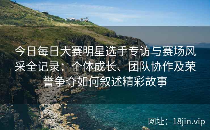 今日每日大赛明星选手专访与赛场风采全记录：个体成长、团队协作及荣誉争夺如何叙述精彩故事