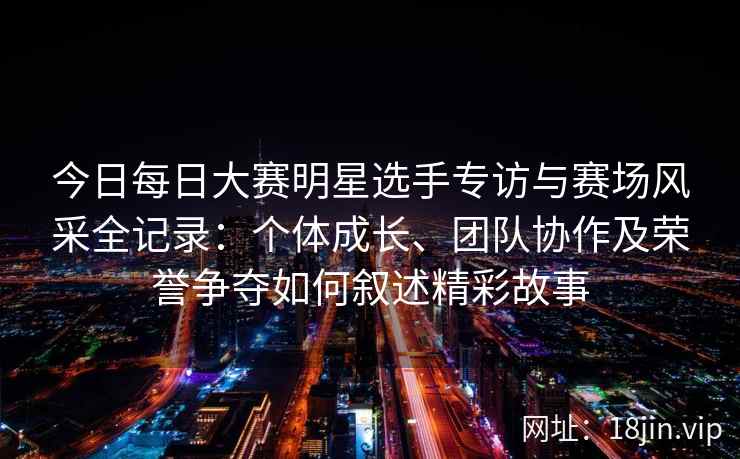 今日每日大赛明星选手专访与赛场风采全记录：个体成长、团队协作及荣誉争夺如何叙述精彩故事