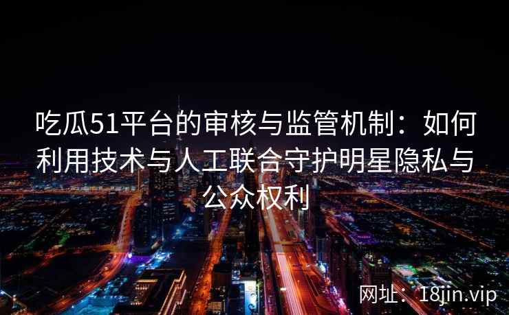 吃瓜51平台的审核与监管机制：如何利用技术与人工联合守护明星隐私与公众权利