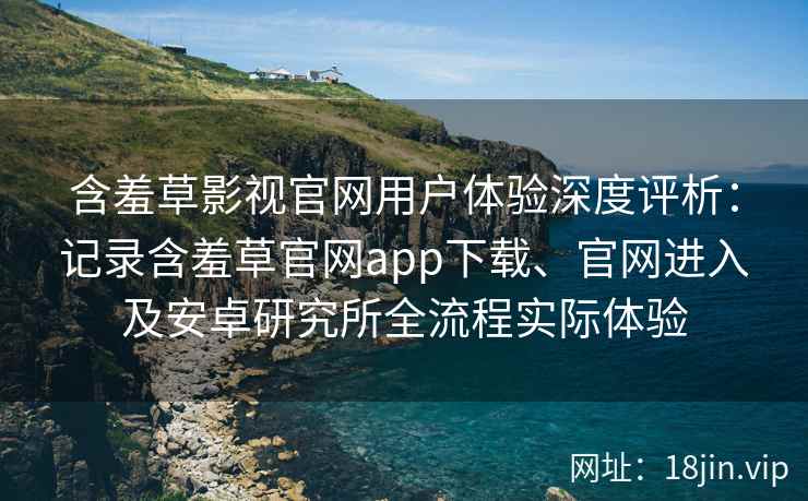 含羞草影视官网用户体验深度评析：记录含羞草官网app下载、官网进入及安卓研究所全流程实际体验