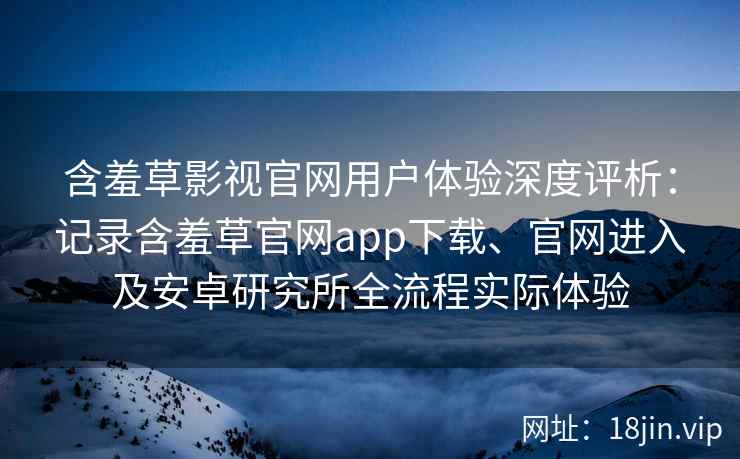 含羞草影视官网用户体验深度评析：记录含羞草官网app下载、官网进入及安卓研究所全流程实际体验