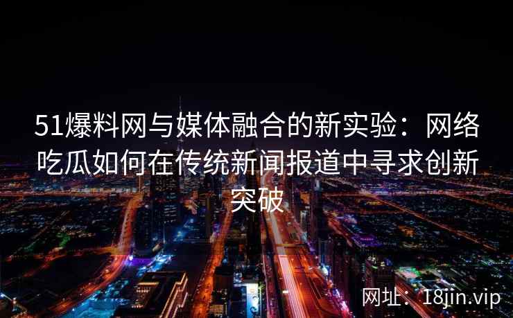 51爆料网与媒体融合的新实验：网络吃瓜如何在传统新闻报道中寻求创新突破