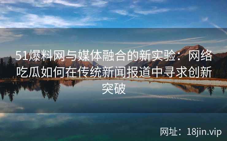 51爆料网与媒体融合的新实验：网络吃瓜如何在传统新闻报道中寻求创新突破