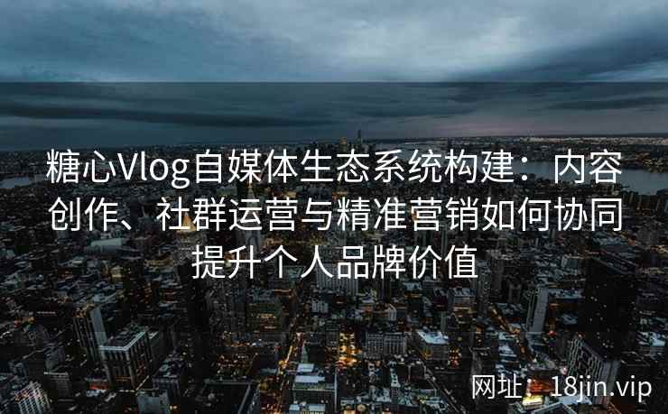 糖心Vlog自媒体生态系统构建：内容创作、社群运营与精准营销如何协同提升个人品牌价值