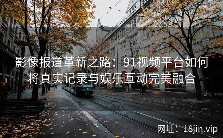 影像报道革新之路：91视频平台如何将真实记录与娱乐互动完美融合