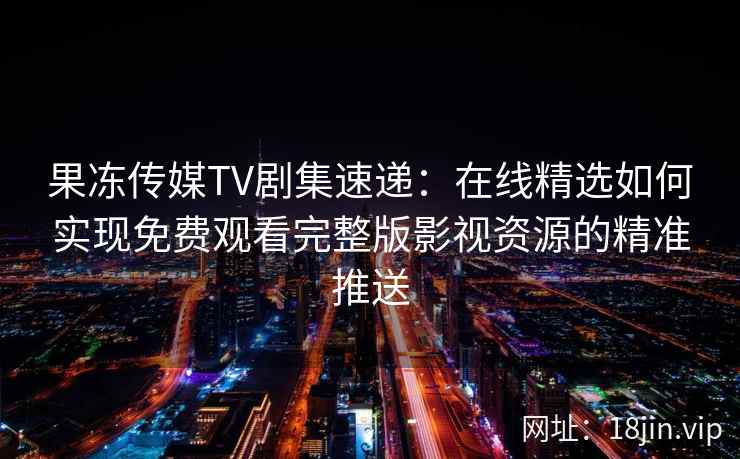 果冻传媒TV剧集速递：在线精选如何实现免费观看完整版影视资源的精准推送